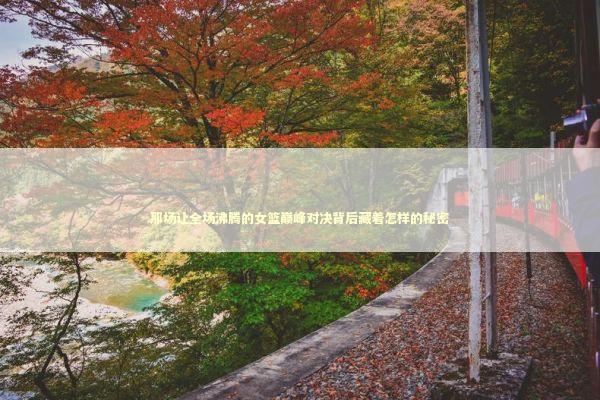 那场让全场沸腾的女篮巅峰对决背后藏着怎样的秘密